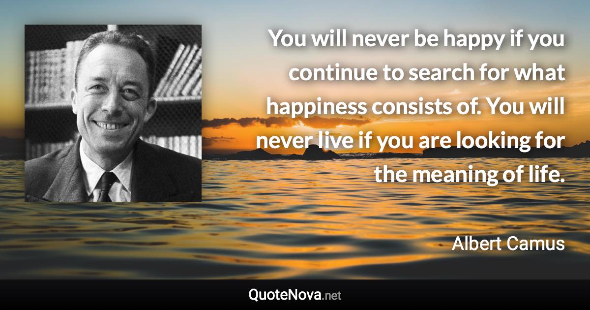 You will never be happy if you continue to search for what happiness consists of. You will never live if you are looking for the meaning of life. - Albert Camus quote