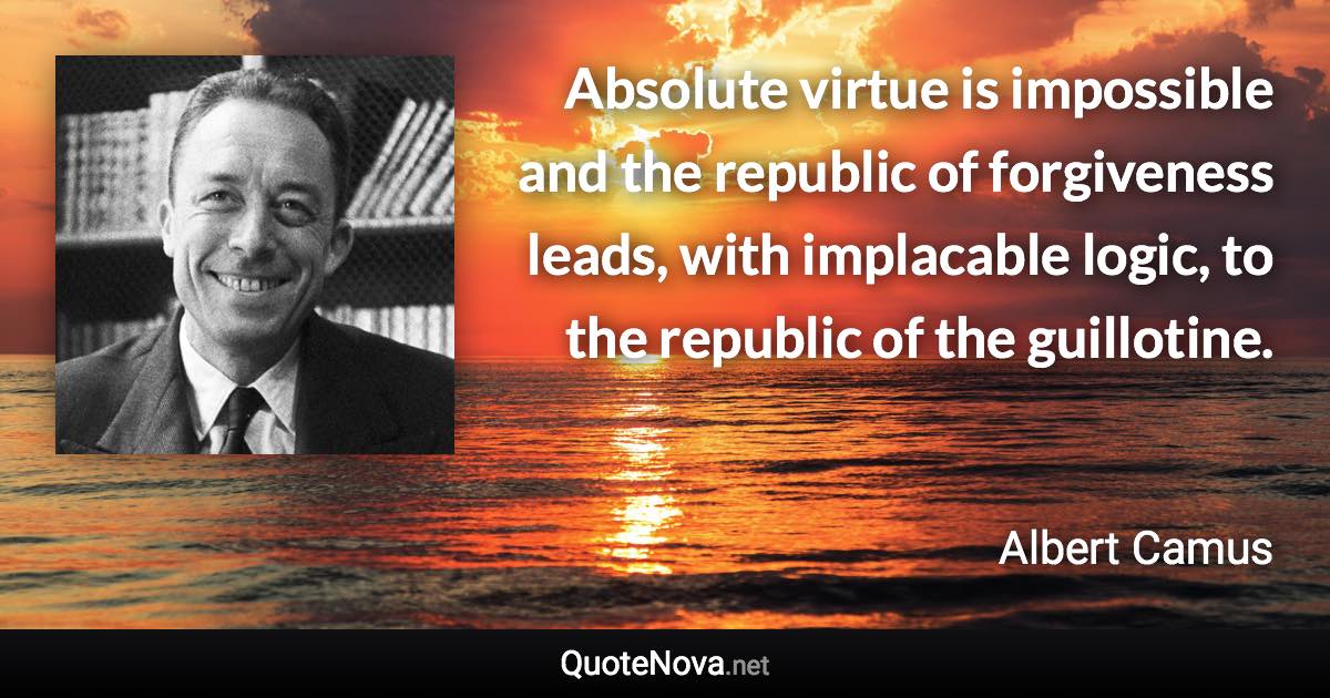 Absolute virtue is impossible and the republic of forgiveness leads, with implacable logic, to the republic of the guillotine. - Albert Camus quote