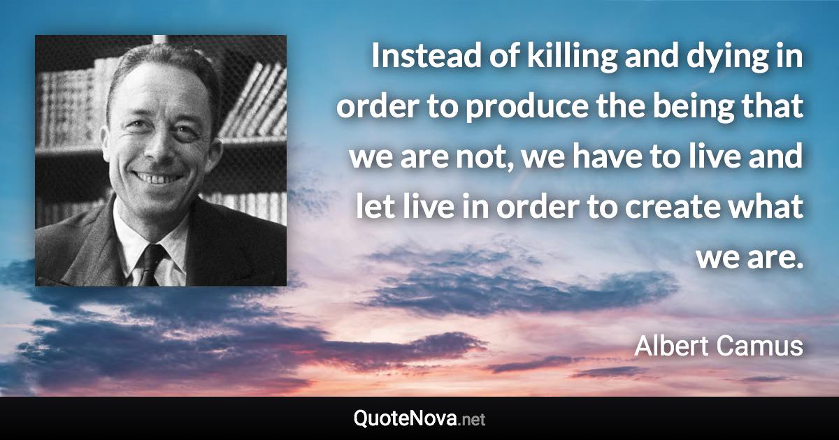 Instead of killing and dying in order to produce the being that we are not, we have to live and let live in order to create what we are. - Albert Camus quote