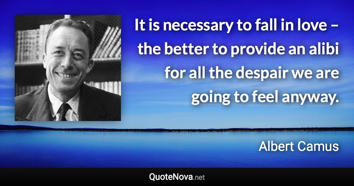 It is necessary to fall in love – the better to provide an alibi for all the despair we are going to feel anyway. - Albert Camus quote