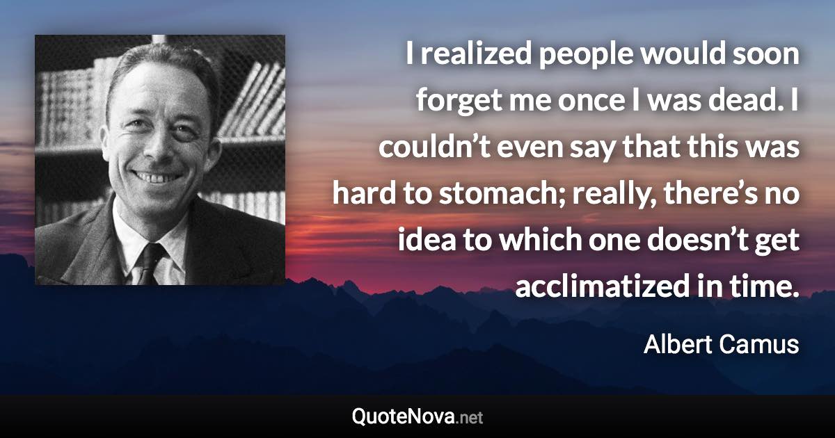 I realized people would soon forget me once I was dead. I couldn’t even say that this was hard to stomach; really, there’s no idea to which one doesn’t get acclimatized in time. - Albert Camus quote