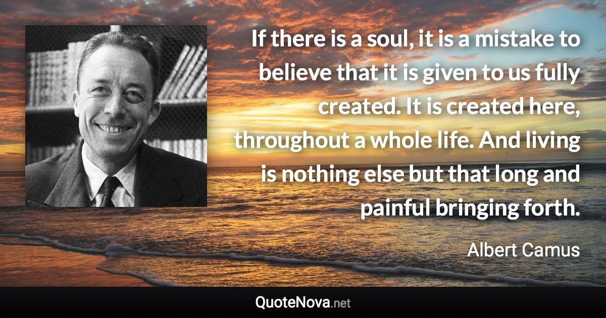 If there is a soul, it is a mistake to believe that it is given to us fully created. It is created here, throughout a whole life. And living is nothing else but that long and painful bringing forth. - Albert Camus quote