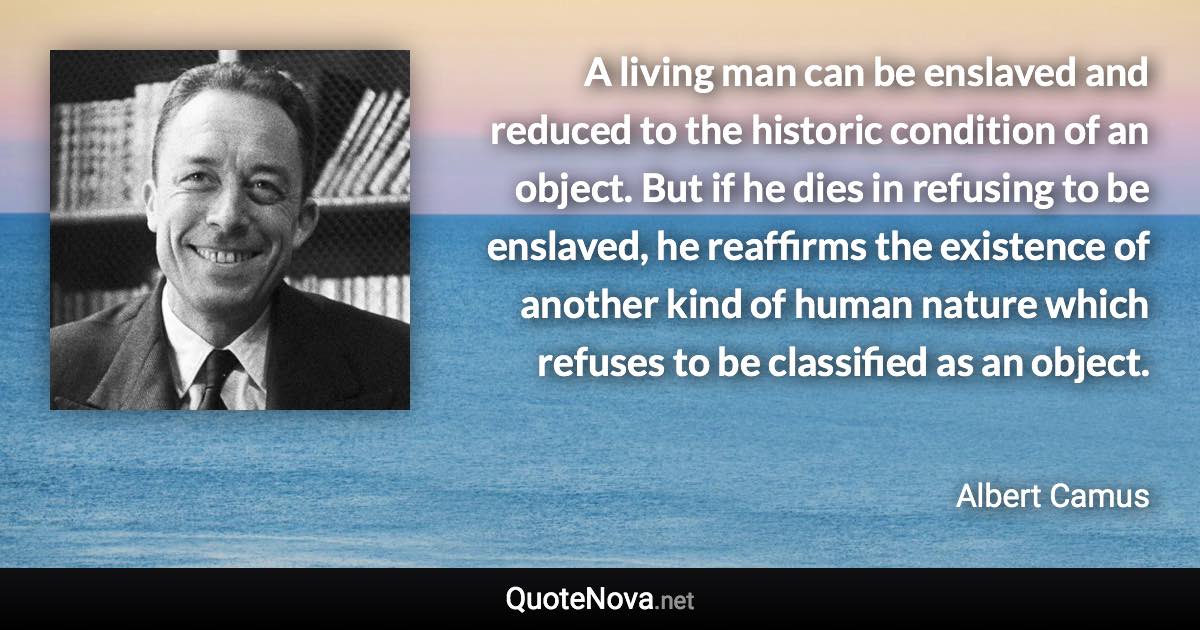 A living man can be enslaved and reduced to the historic condition of an object. But if he dies in refusing to be enslaved, he reaffirms the existence of another kind of human nature which refuses to be classified as an object. - Albert Camus quote