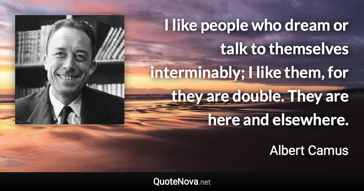 I like people who dream or talk to themselves interminably; I like them, for they are double. They are here and elsewhere. - Albert Camus quote