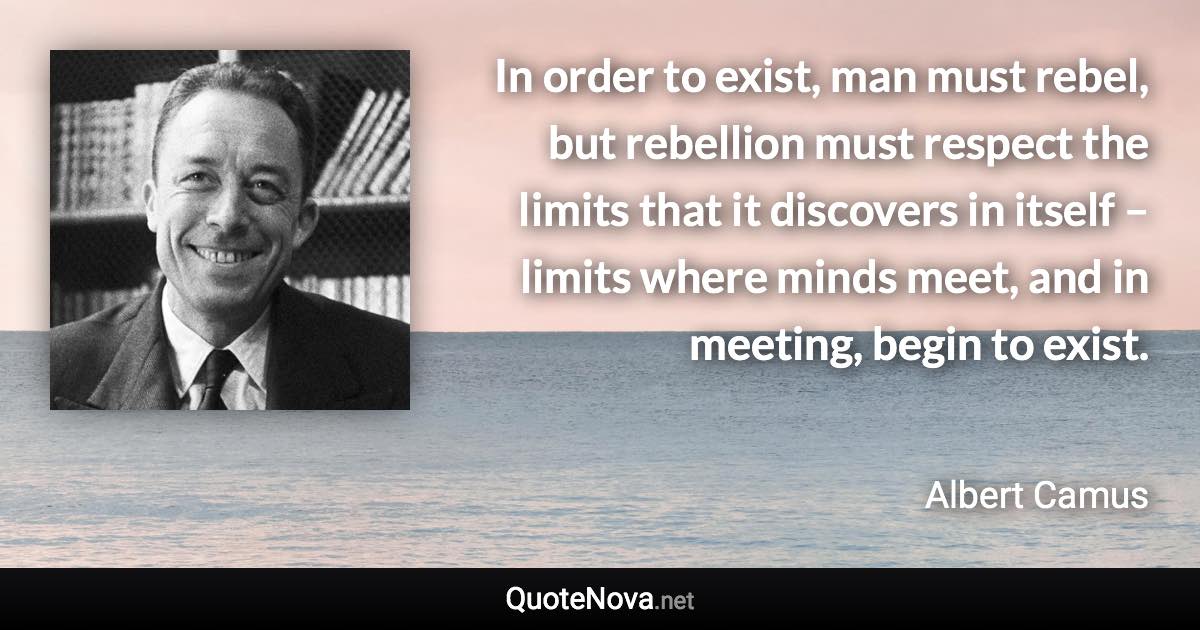 In order to exist, man must rebel, but rebellion must respect the limits that it discovers in itself – limits where minds meet, and in meeting, begin to exist. - Albert Camus quote