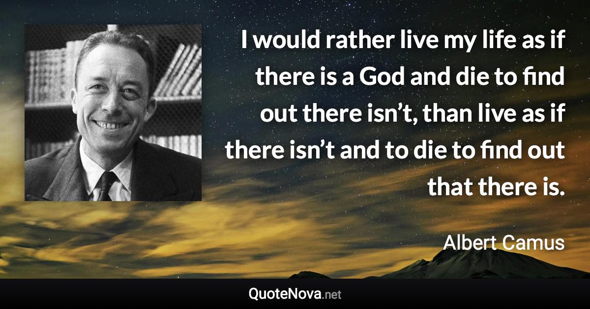 I would rather live my life as if there is a God and die to find out there isn’t, than live as if there isn’t and to die to find out that there is. - Albert Camus quote