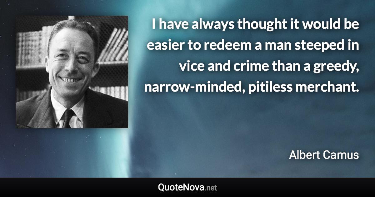 I have always thought it would be easier to redeem a man steeped in vice and crime than a greedy, narrow-minded, pitiless merchant. - Albert Camus quote