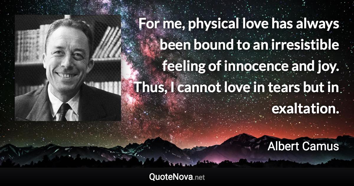 For me, physical love has always been bound to an irresistible feeling of innocence and joy. Thus, I cannot love in tears but in exaltation. - Albert Camus quote