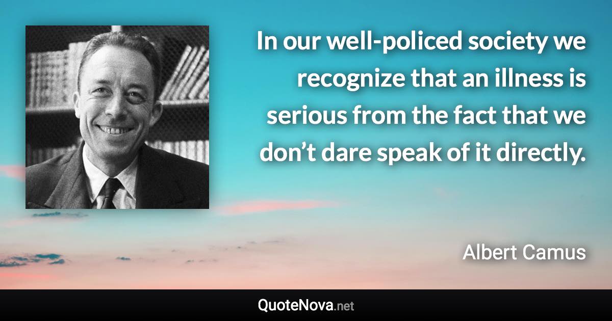 In our well-policed society we recognize that an illness is serious from the fact that we don’t dare speak of it directly. - Albert Camus quote