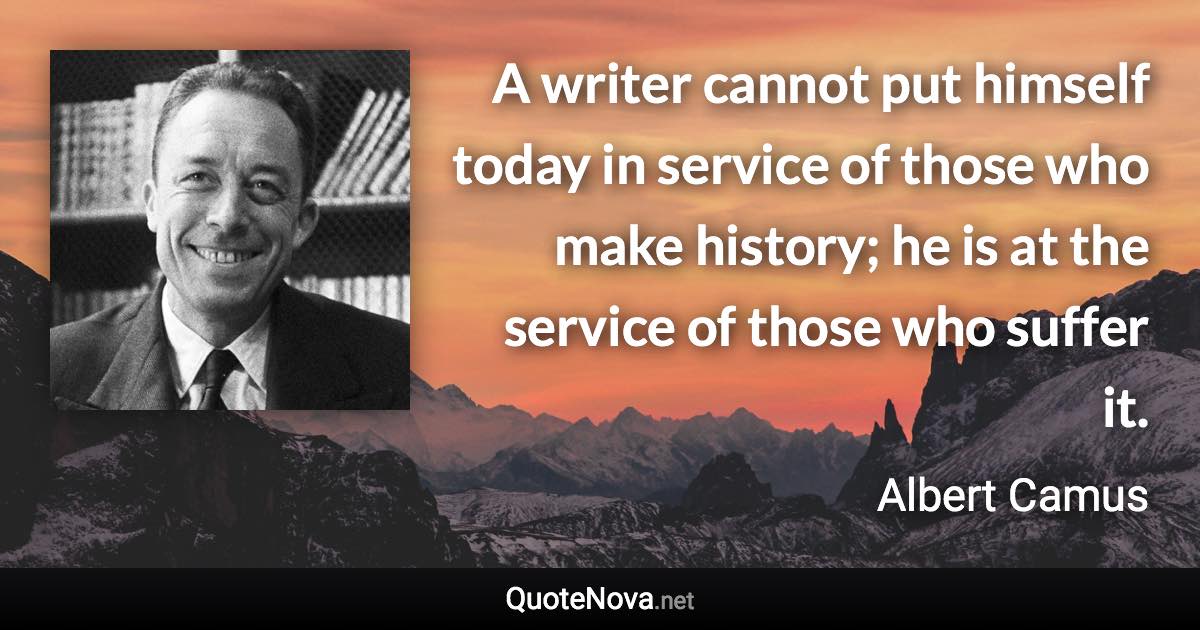 A writer cannot put himself today in service of those who make history; he is at the service of those who suffer it. - Albert Camus quote