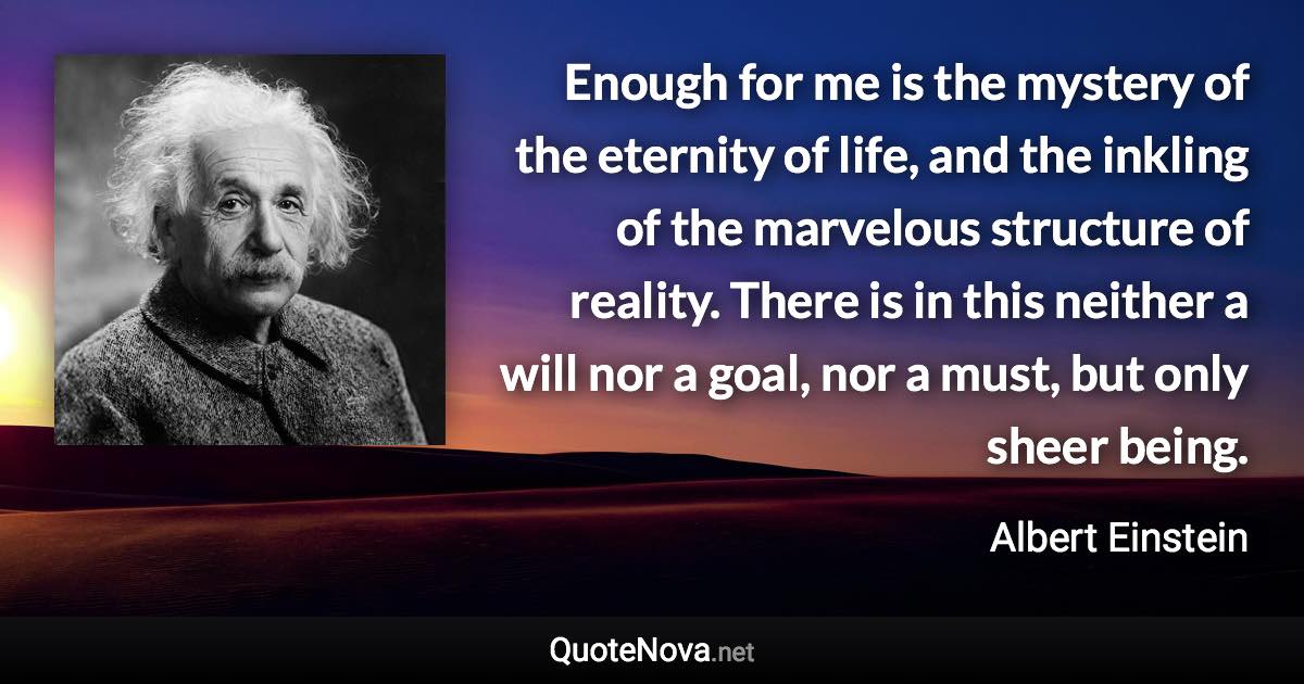 Enough for me is the mystery of the eternity of life, and the inkling of the marvelous structure of reality. There is in this neither a will nor a goal, nor a must, but only sheer being. - Albert Einstein quote