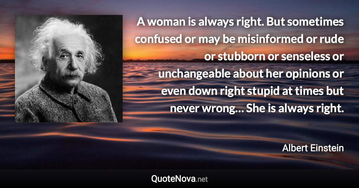 A woman is always right. But sometimes confused or may be misinformed or rude or stubborn or senseless or unchangeable about her opinions or even down right stupid at times but never wrong… She is always right. - Albert Einstein quote