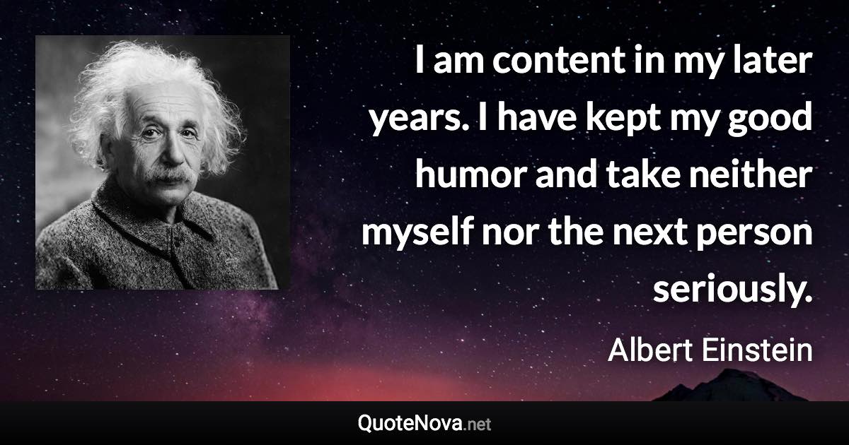 I am content in my later years. I have kept my good humor and take neither myself nor the next person seriously. - Albert Einstein quote