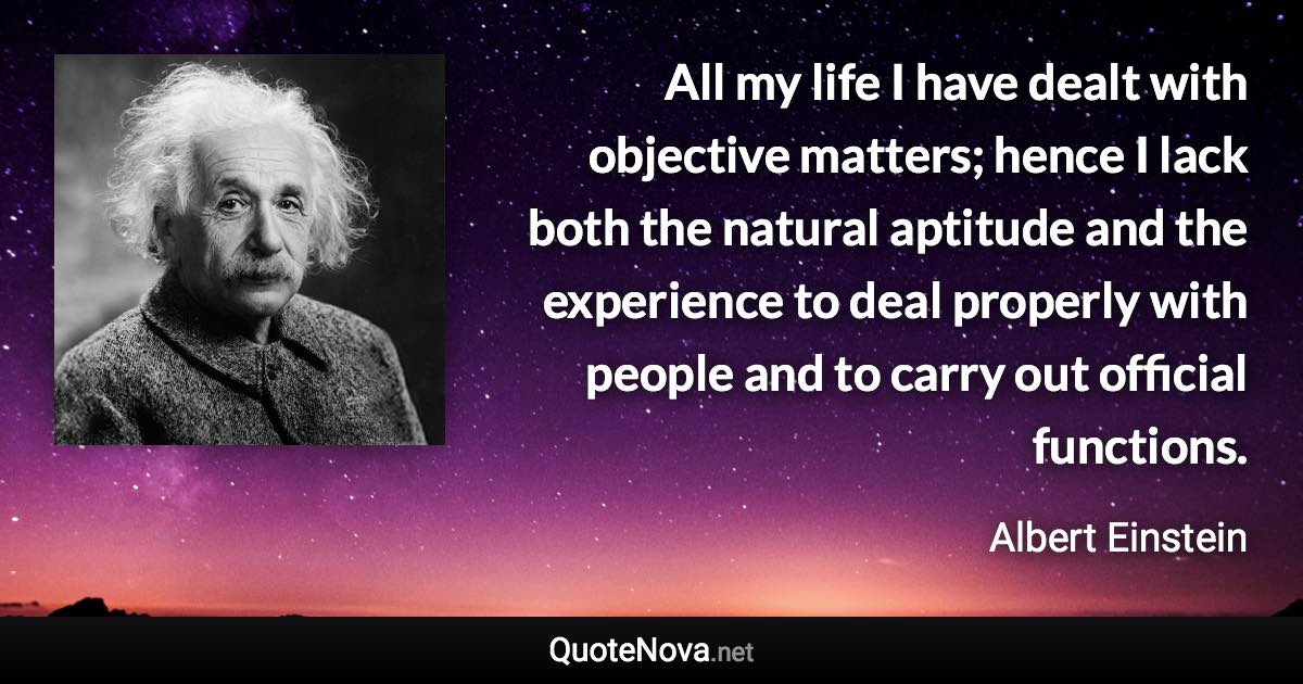 All my life I have dealt with objective matters; hence I lack both the natural aptitude and the experience to deal properly with people and to carry out official functions. - Albert Einstein quote