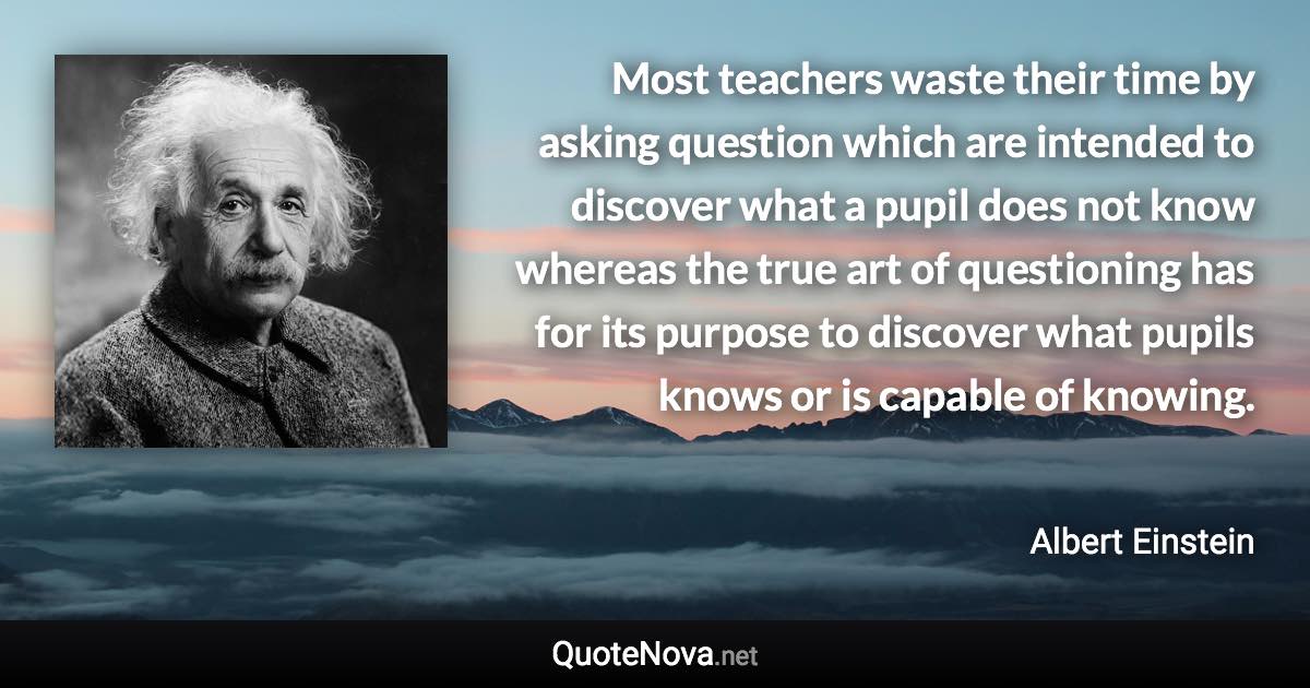 Most teachers waste their time by asking question which are intended to discover what a pupil does not know whereas the true art of questioning has for its purpose to discover what pupils knows or is capable of knowing. - Albert Einstein quote