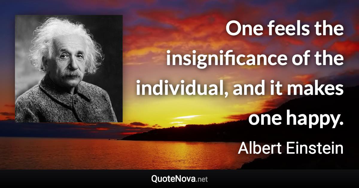One feels the insignificance of the individual, and it makes one happy. - Albert Einstein quote