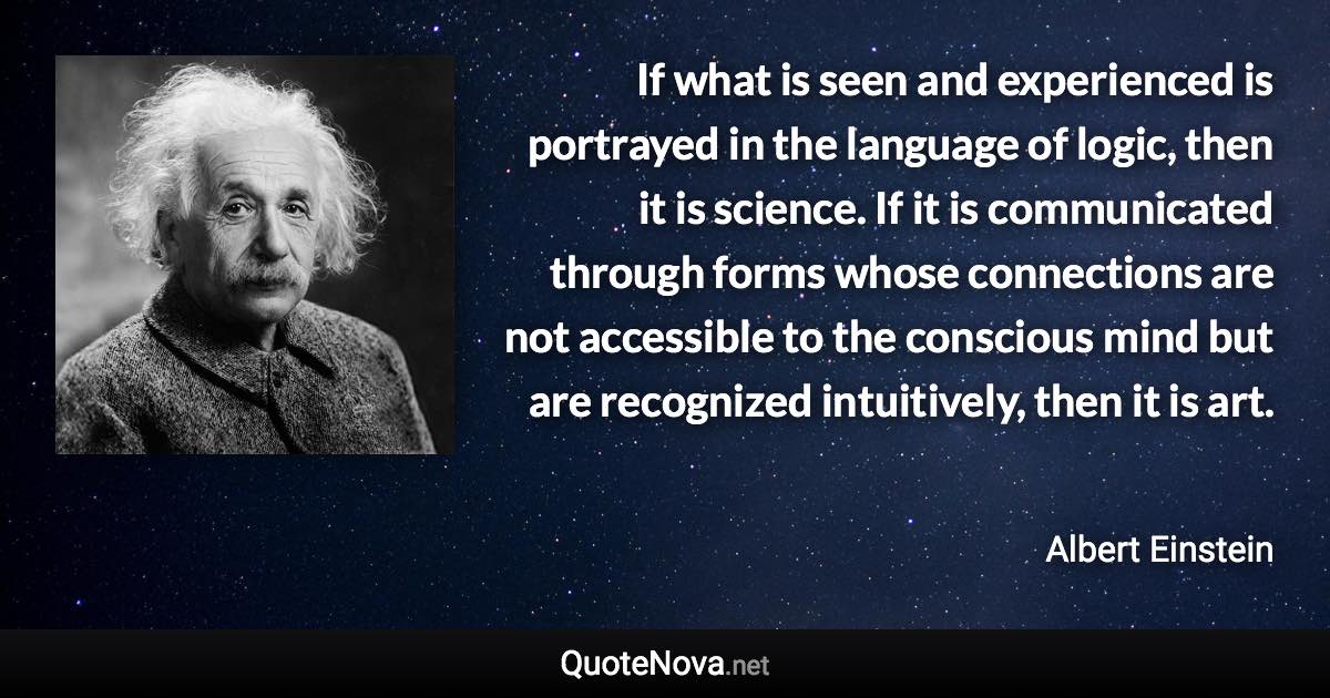 If what is seen and experienced is portrayed in the language of logic, then it is science. If it is communicated through forms whose connections are not accessible to the conscious mind but are recognized intuitively, then it is art. - Albert Einstein quote