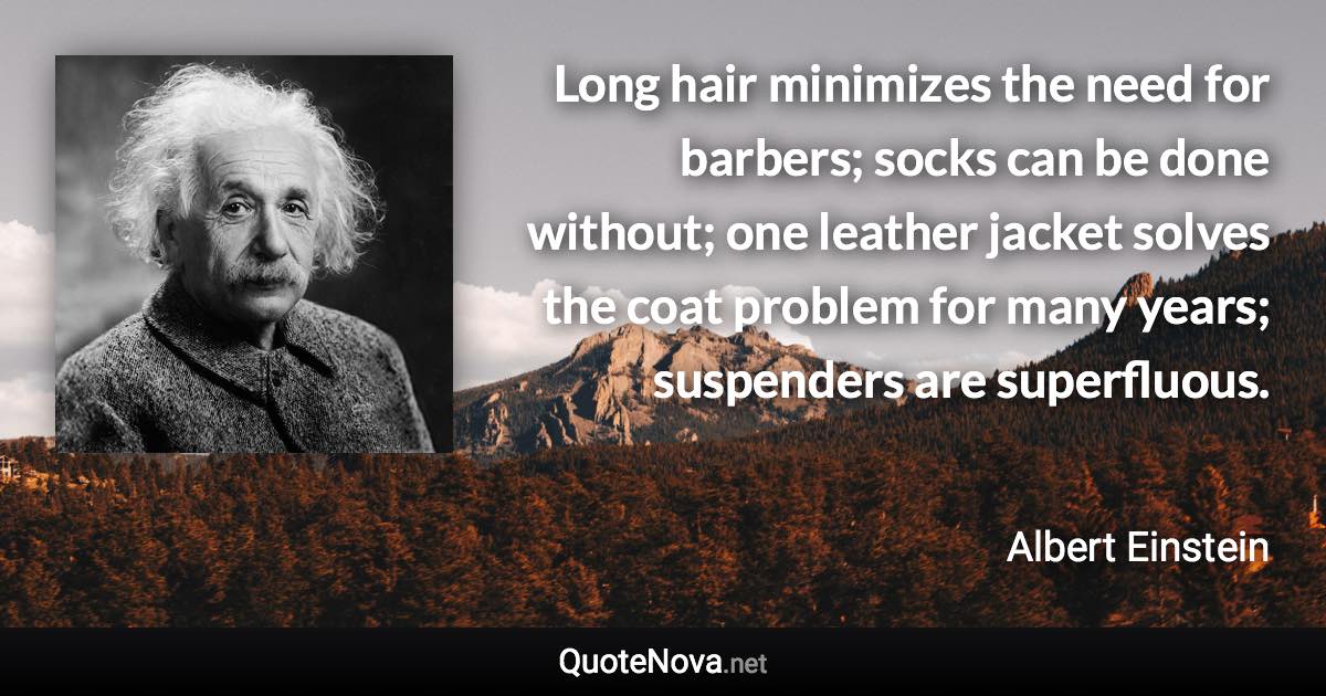 Long hair minimizes the need for barbers; socks can be done without; one leather jacket solves the coat problem for many years; suspenders are superfluous. - Albert Einstein quote