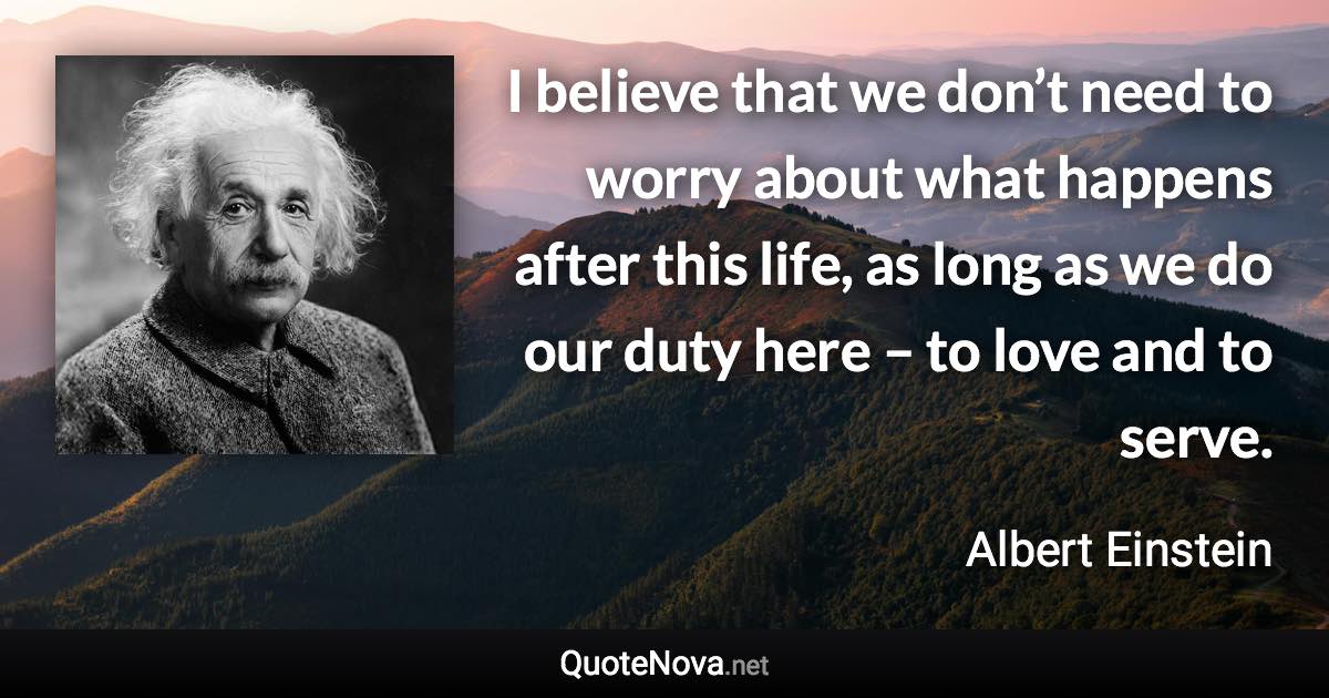 I believe that we don’t need to worry about what happens after this life, as long as we do our duty here – to love and to serve. - Albert Einstein quote