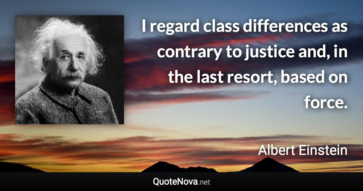 I regard class differences as contrary to justice and, in the last resort, based on force. - Albert Einstein quote