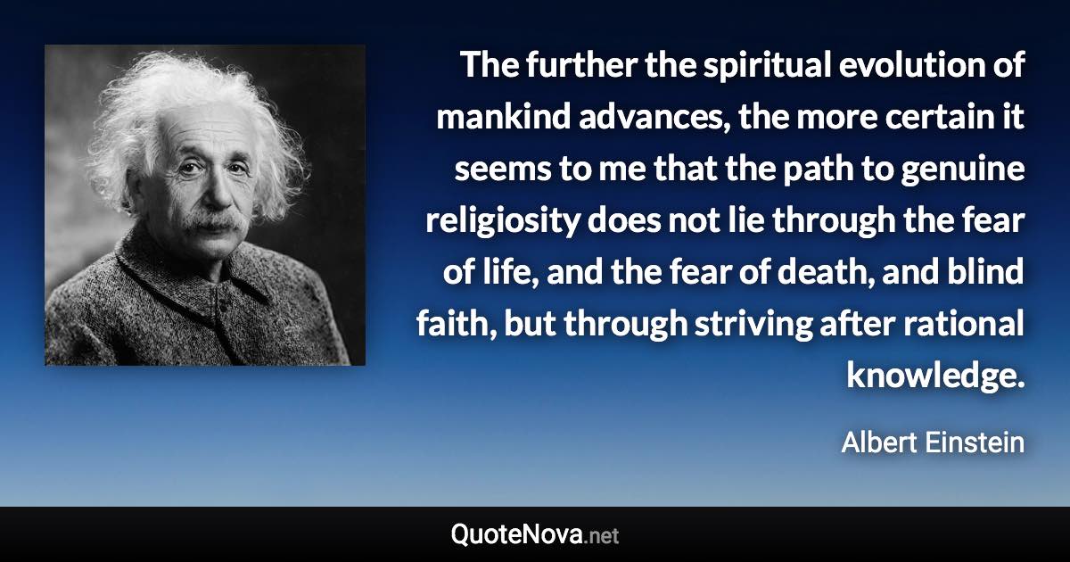 The further the spiritual evolution of mankind advances, the more certain it seems to me that the path to genuine religiosity does not lie through the fear of life, and the fear of death, and blind faith, but through striving after rational knowledge. - Albert Einstein quote