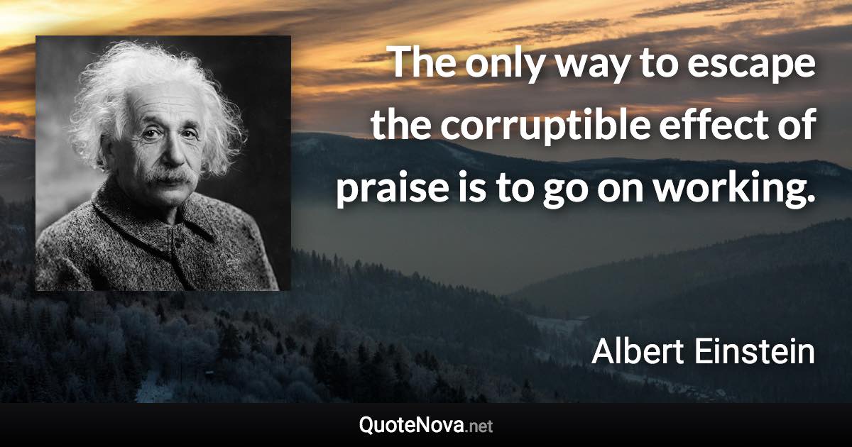 The only way to escape the corruptible effect of praise is to go on working. - Albert Einstein quote