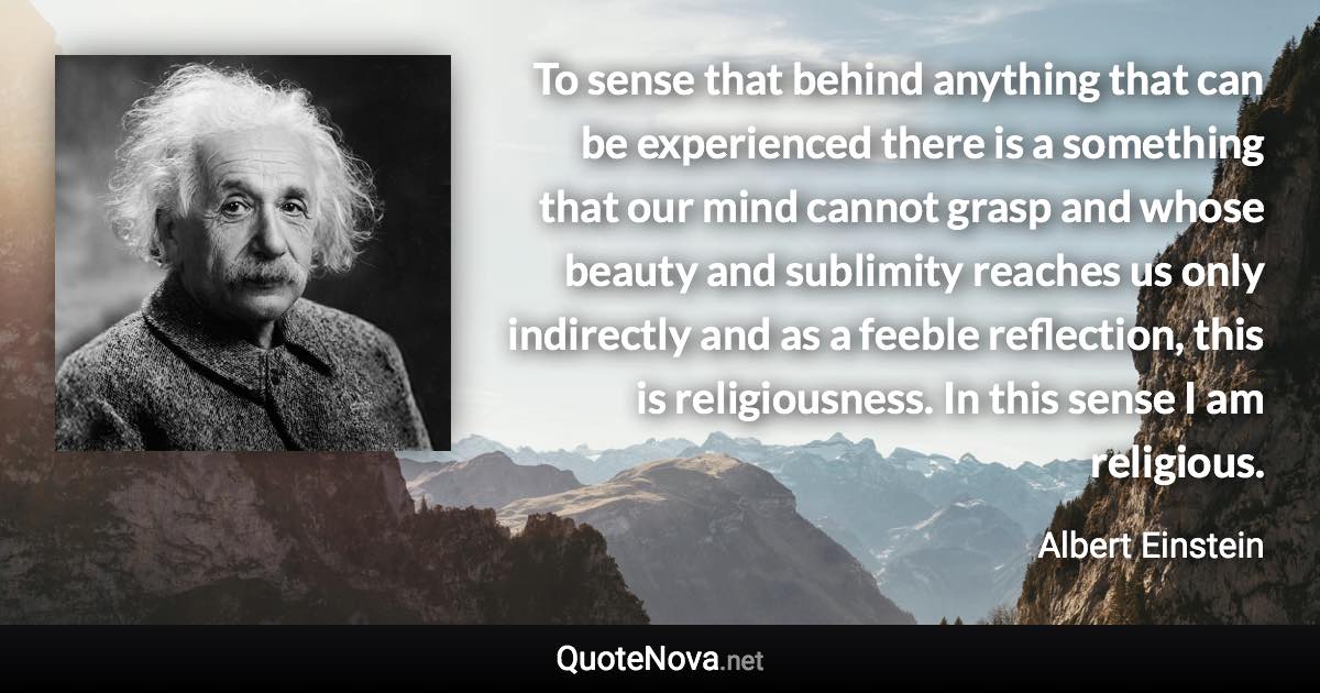 To sense that behind anything that can be experienced there is a something that our mind cannot grasp and whose beauty and sublimity reaches us only indirectly and as a feeble reflection, this is religiousness. In this sense I am religious. - Albert Einstein quote