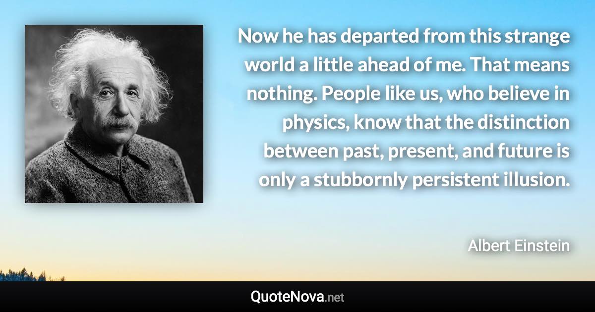 Now he has departed from this strange world a little ahead of me. That means nothing. People like us, who believe in physics, know that the distinction between past, present, and future is only a stubbornly persistent illusion. - Albert Einstein quote