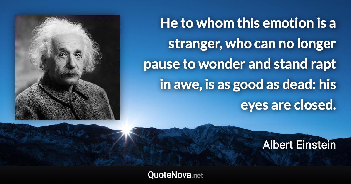 He to whom this emotion is a stranger, who can no longer pause to wonder and stand rapt in awe, is as good as dead: his eyes are closed. - Albert Einstein quote