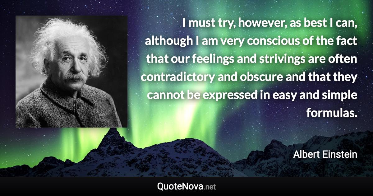 I must try, however, as best I can, although I am very conscious of the fact that our feelings and strivings are often contradictory and obscure and that they cannot be expressed in easy and simple formulas. - Albert Einstein quote
