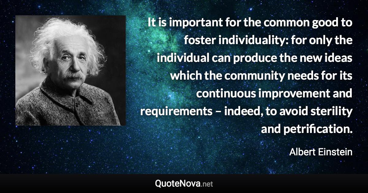It is important for the common good to foster individuality: for only the individual can produce the new ideas which the community needs for its continuous improvement and requirements – indeed, to avoid sterility and petrification. - Albert Einstein quote