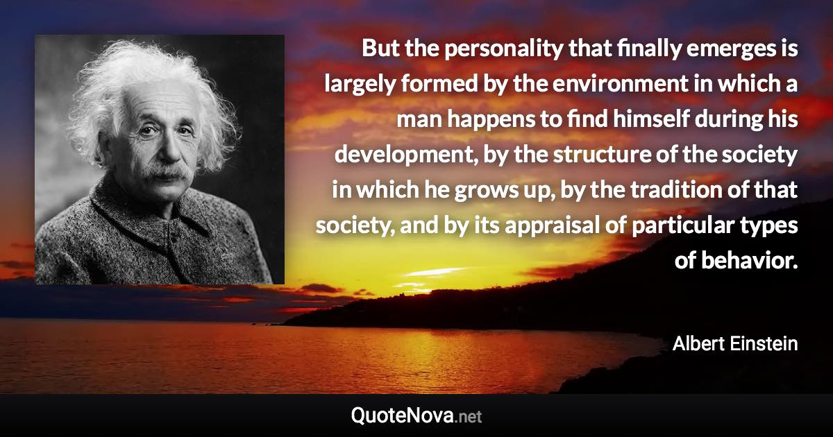 But the personality that finally emerges is largely formed by the environment in which a man happens to find himself during his development, by the structure of the society in which he grows up, by the tradition of that society, and by its appraisal of particular types of behavior. - Albert Einstein quote
