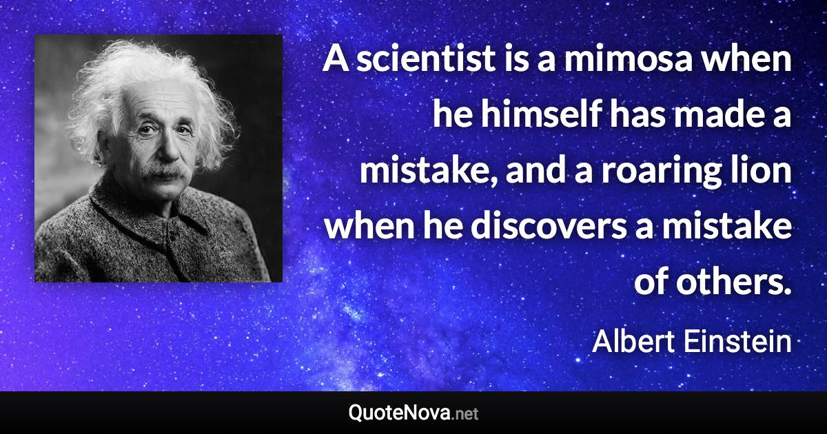 A scientist is a mimosa when he himself has made a mistake, and a roaring lion when he discovers a mistake of others. - Albert Einstein quote