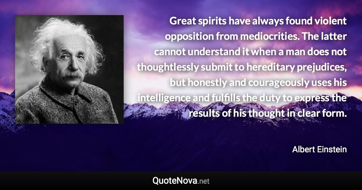 Great spirits have always found violent opposition from mediocrities. The latter cannot understand it when a man does not thoughtlessly submit to hereditary prejudices, but honestly and courageously uses his intelligence and fulfills the duty to express the results of his thought in clear form. - Albert Einstein quote