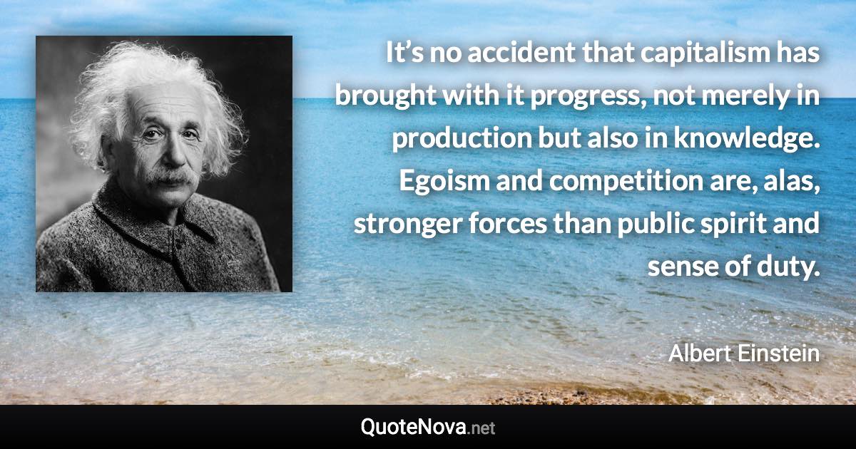 It’s no accident that capitalism has brought with it progress, not merely in production but also in knowledge. Egoism and competition are, alas, stronger forces than public spirit and sense of duty. - Albert Einstein quote