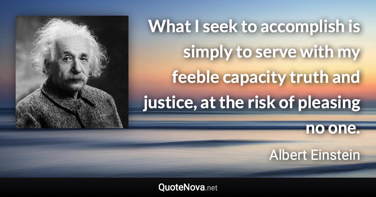 What I seek to accomplish is simply to serve with my feeble capacity truth and justice, at the risk of pleasing no one. - Albert Einstein quote
