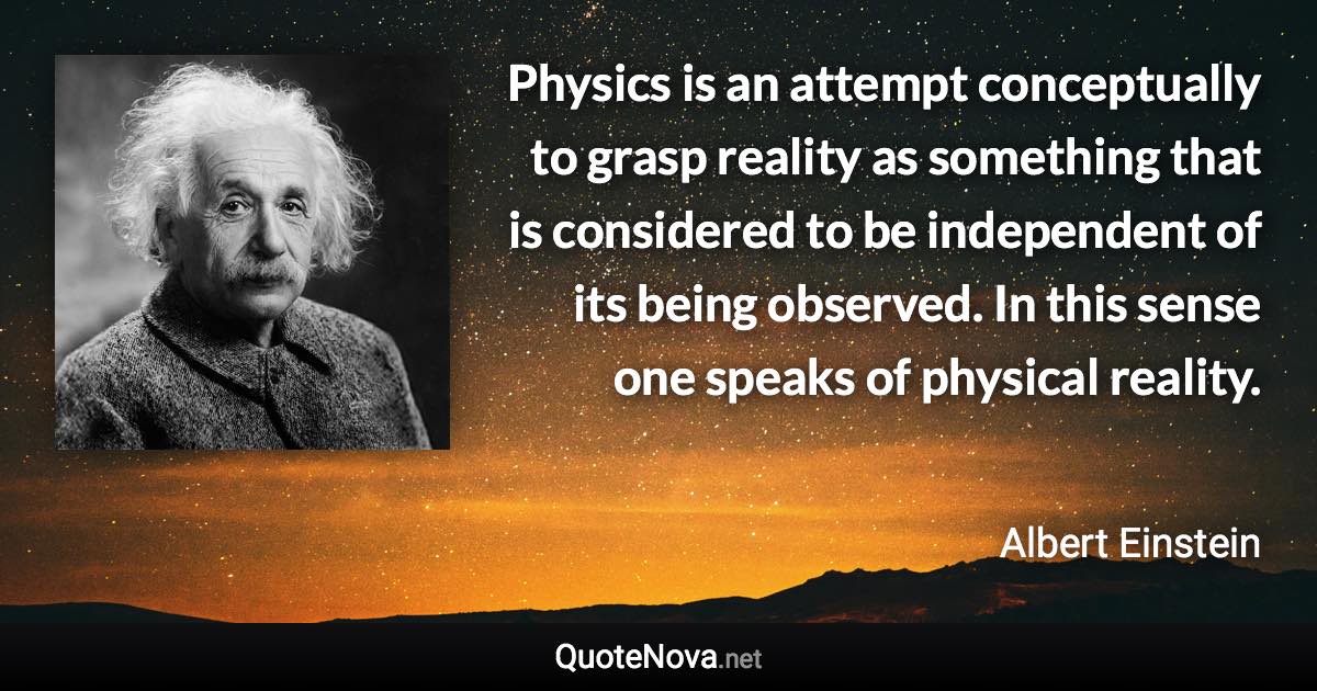 Physics is an attempt conceptually to grasp reality as something that is considered to be independent of its being observed. In this sense one speaks of physical reality. - Albert Einstein quote