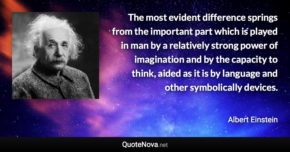 The most evident difference springs from the important part which is played in man by a relatively strong power of imagination and by the capacity to think, aided as it is by language and other symbolically devices. - Albert Einstein quote