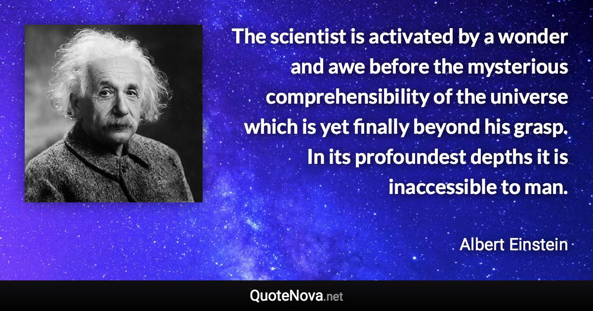 The scientist is activated by a wonder and awe before the mysterious comprehensibility of the universe which is yet finally beyond his grasp. In its profoundest depths it is inaccessible to man. - Albert Einstein quote