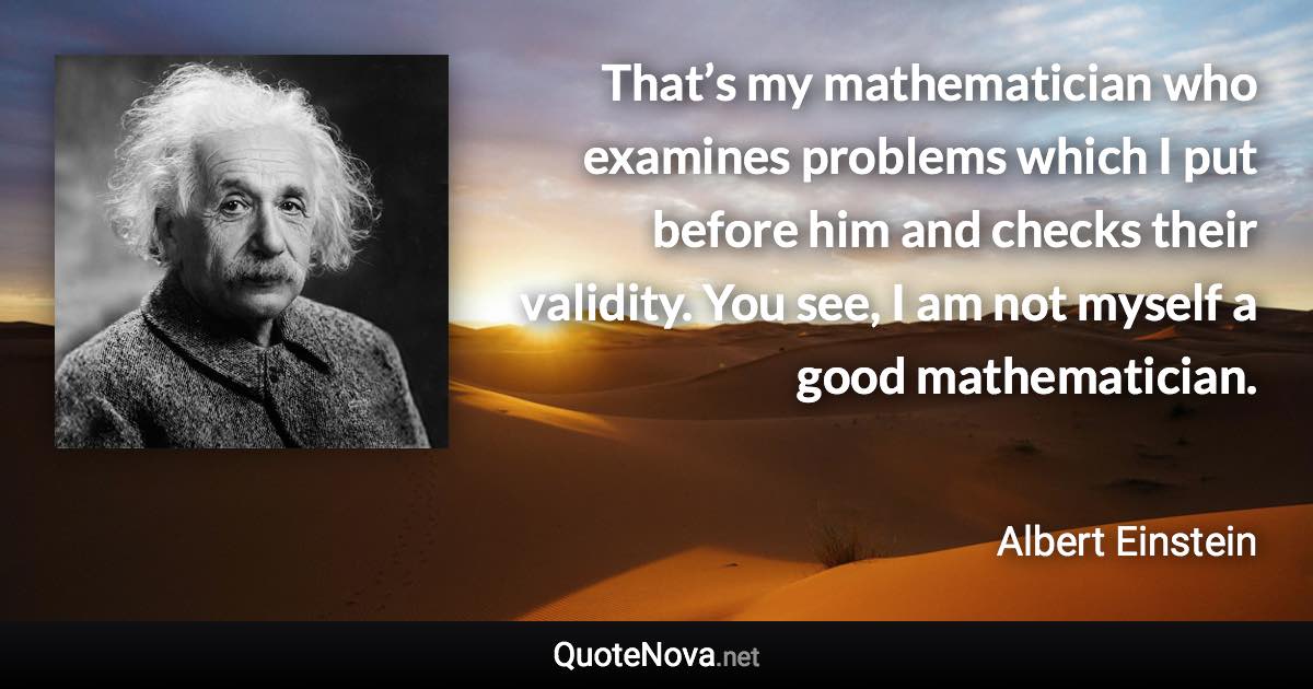 That’s my mathematician who examines problems which I put before him and checks their validity. You see, I am not myself a good mathematician. - Albert Einstein quote