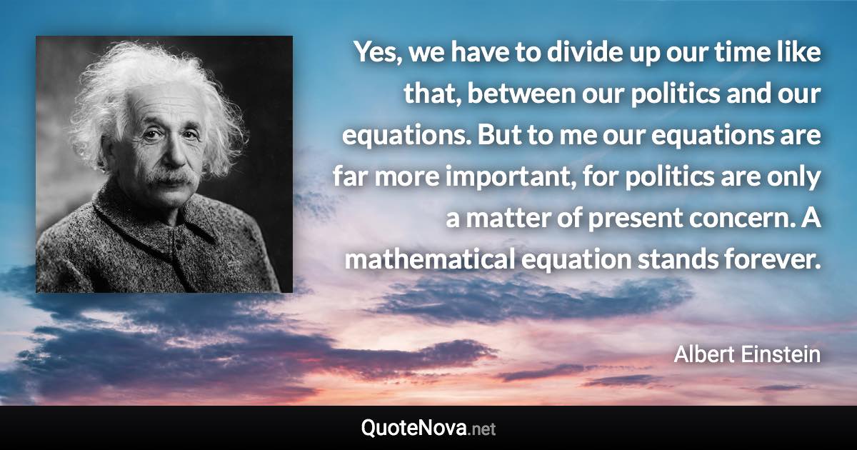 Yes, we have to divide up our time like that, between our politics and our equations. But to me our equations are far more important, for politics are only a matter of present concern. A mathematical equation stands forever. - Albert Einstein quote
