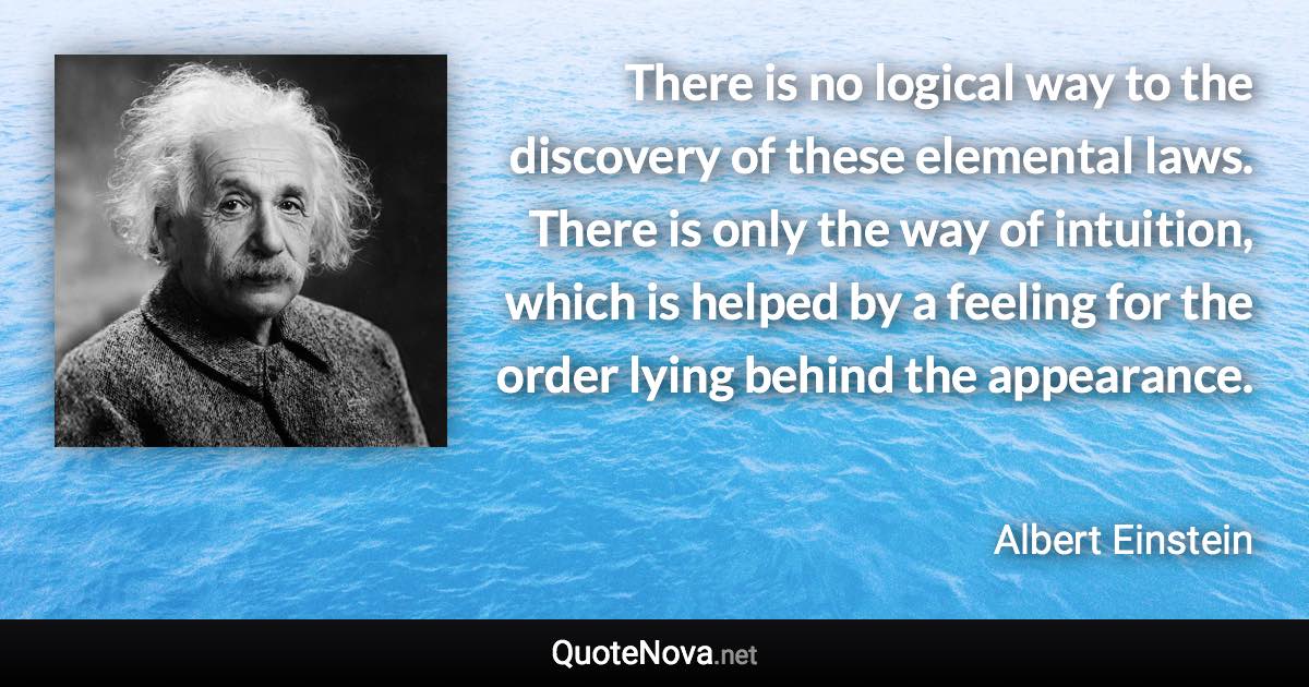There is no logical way to the discovery of these elemental laws. There is only the way of intuition, which is helped by a feeling for the order lying behind the appearance. - Albert Einstein quote