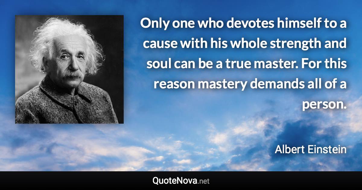 Only one who devotes himself to a cause with his whole strength and soul can be a true master. For this reason mastery demands all of a person. - Albert Einstein quote