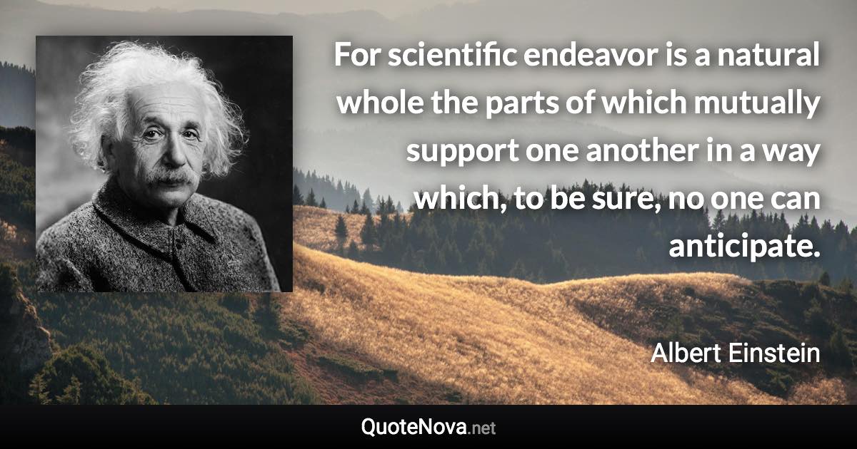 For scientific endeavor is a natural whole the parts of which mutually support one another in a way which, to be sure, no one can anticipate. - Albert Einstein quote