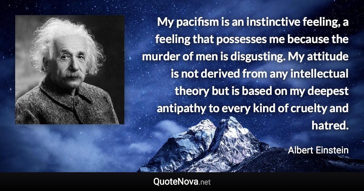 My pacifism is an instinctive feeling, a feeling that possesses me because the murder of men is disgusting. My attitude is not derived from any intellectual theory but is based on my deepest antipathy to every kind of cruelty and hatred. - Albert Einstein quote