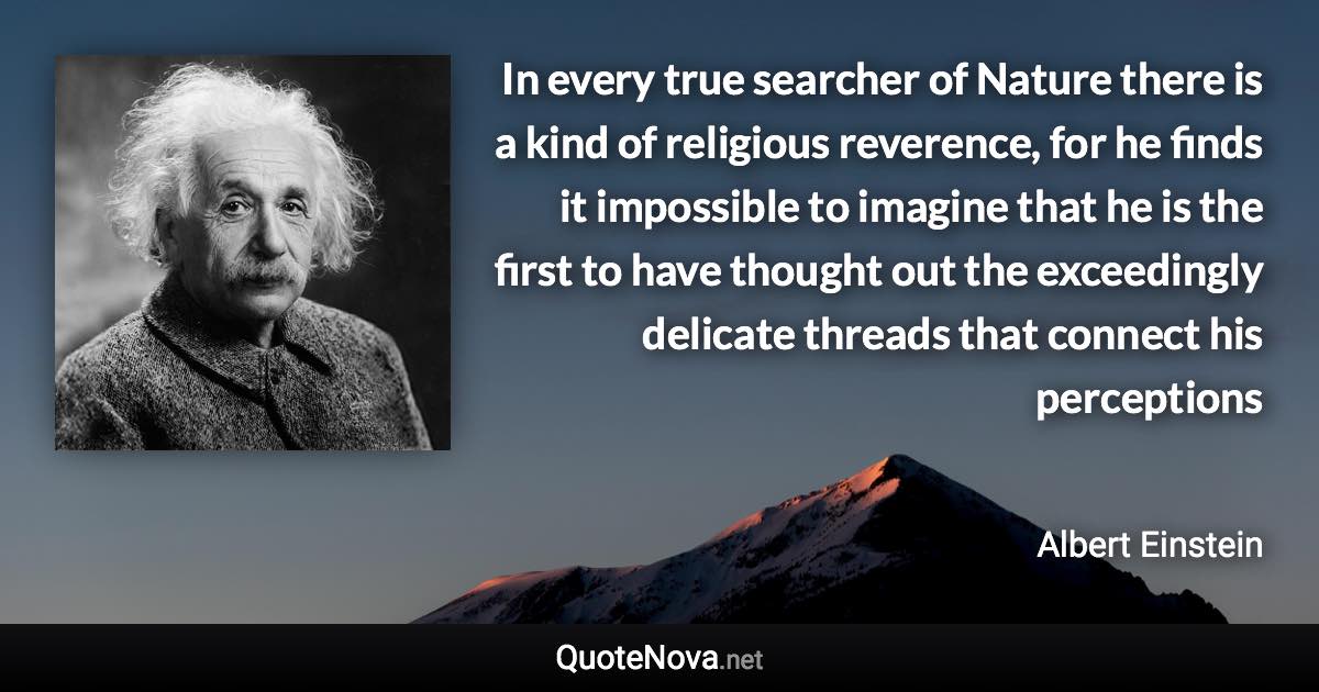 In every true searcher of Nature there is a kind of religious reverence, for he finds it impossible to imagine that he is the first to have thought out the exceedingly delicate threads that connect his perceptions - Albert Einstein quote