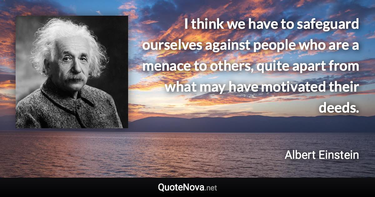 I think we have to safeguard ourselves against people who are a menace to others, quite apart from what may have motivated their deeds. - Albert Einstein quote
