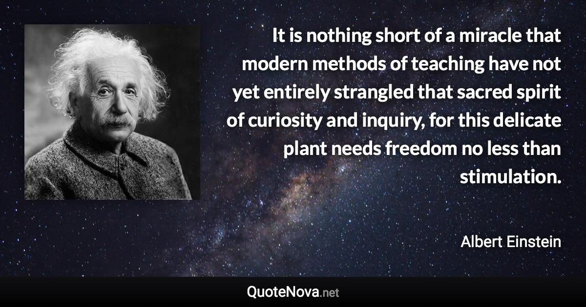 It is nothing short of a miracle that modern methods of teaching have not yet entirely strangled that sacred spirit of curiosity and inquiry, for this delicate plant needs freedom no less than stimulation. - Albert Einstein quote