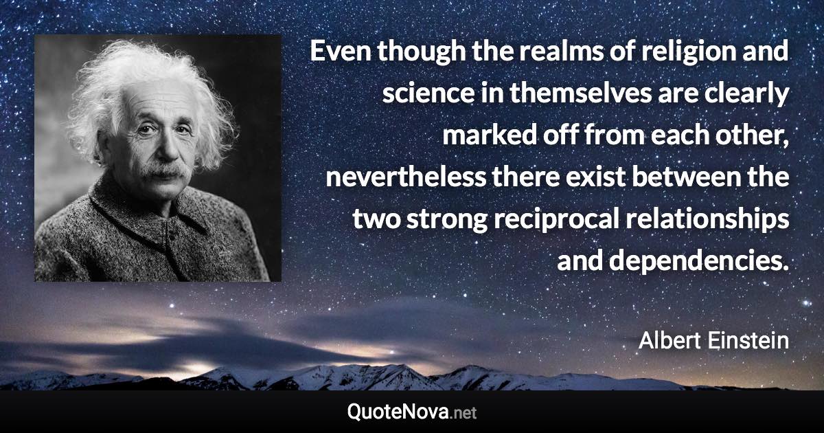 Even though the realms of religion and science in themselves are clearly marked off from each other, nevertheless there exist between the two strong reciprocal relationships and dependencies. - Albert Einstein quote