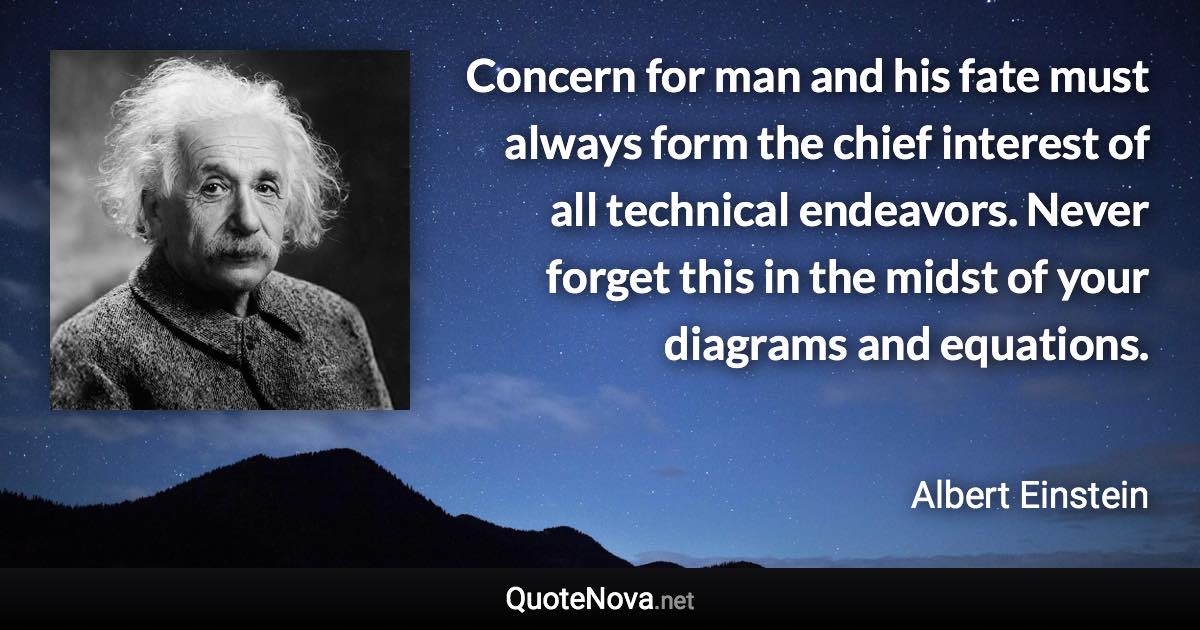 Concern for man and his fate must always form the chief interest of all technical endeavors. Never forget this in the midst of your diagrams and equations. - Albert Einstein quote